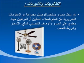 ‫الكتالوجات واأللبومات :‬
‫• هو مجلد مصور يستخدم لتوصيل مجموعة من المعلومات‬
‫الضرورية عن السلع للعمالء الحاليين أو المرتقبين حيث‬
‫يحتوي علي الصور والوصف التفصيلي للسلع واألسعار‬
‫وشروط التعامل .‬

 