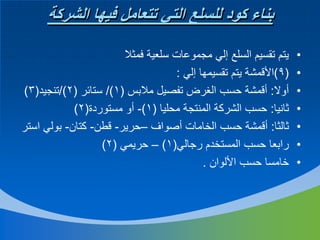 ‫بناء كود للسلع التي تتعامل فيها الشركة‬
‫•‬
‫•‬
‫•‬
‫•‬
‫•‬
‫•‬
‫•‬

‫يتم تقسيم السلع إلي مجموعات سلعية فمثال‬
‫(9)األقمشة يتم تقسيمها إلي :‬
‫أوال: أقمشة حسب الغرض تفصيل مالبس (1)/ ستائر (2)/تنجيد(3)‬
‫ثانيا: حسب الشركة المنتجة محليا (1)- أو مستوردة(2)‬
‫ثالثا: أقمشة حسب الخامات أصواف –حرير- قطن- كتان- بولي استر‬
‫رابعا حسب المستخدم رجالي(1) – حريمي (2)‬
‫خامسا حسب األلوان .‬

 