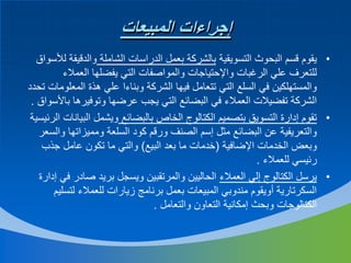 ‫إجراءات المبيعات‬
‫• يقوم قسم البحوث التسويقية بالشركة بعمل الدراسات الشاملة والدقيقة لألسواق‬
‫للتعرف علي الرغبات واإلحتياجات والمواصفات التي يفضلها العمالء‬
‫والمستهلكين في السلع التي تتعامل فيها الشركة وبناءا علي هذة المعلومات تحدد‬
‫الشركة تفضيالت العمالء في البضائع التي يجب عرضها وتوفيرها باألسواق .‬
‫• تقوم إدارة التسويق بتصميم الكتالوج الخاص بالبضائع ويشمل البيانات الرئيسية‬
‫والتعريفية عن البضائع مثل إسم الصنف ورقم كود السلعة ومميزاتها والسعر‬
‫وبعض الخدمات اإلضافية (خدمات ما بعد البيع) والتي ما تكون عامل جذب‬
‫رئيسي للعمالء .‬
‫• يرسل الكتالوج إلي العمالء الحاليين والمرتقبين ويسجل بريد صادر في إدارة‬
‫السكرتارية أويقوم مندوبي المبيعات بعمل برنامج زيارات للعمالء لتسليم‬
‫الكتالوجات وبحث إمكانية التعاون والتعامل .‬

 