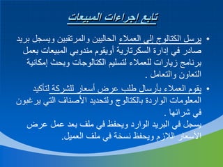 ‫تابع إجراءات المبيعات‬
‫• يرسل الكتالوج إلي العمالء الحاليين والمرتقبين ويسجل بريد‬
‫صادر في إدارة السكرتارية أويقوم مندوبي المبيعات بعمل‬
‫برنامج زيارات للعمالء لتسليم الكتالوجات وبحث إمكانية‬
‫التعاون والتعامل .‬
‫• يقوم العمالء بأرسال طلب عرض أسعار للشركة لتأكيد‬
‫المعلومات الواردة بالكتالوج ولتحديد األصناف التي يرغبون‬
‫في شرائها .‬
‫يسجل في البريد الوارد ويحفظ في ملف بعد عمل عرض‬
‫األسعار الالزم ويحفظ نسخة في ملف العميل.‬

 