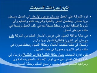 ‫تابع إجراءات المبيعات‬
‫• ترد الشركة علي العميل بأرسال عرض األسعار إلي العميل ويسجل‬
‫بريد صادر ويتضمن السعر والكمية وشروط الدفع والتسليم وأي‬
‫شروط إضافية أخري ويحفظ نسخة منه في ملف العميل ونسخة في‬
‫ملف عروض أسعار.‬
‫• في حالة موافقة العميل علي عرض األسعار المقدم من الشركة يقوم‬
‫بإرسال أمر التوريد (الطلبية)تسجل بريد وارد.‬
‫وتسجل في ملف طلبيات العمالء وبطاقة العميل ويحفظ صورة في‬
‫ملف أوامر التوريد وصورة في ملف العميل .‬
‫• تقوم إدارة المبيعات بعمل بطاقة الطلبية (كارت الطلبية) وترسل إلي‬
‫المخازن لالستفسار عن مدي توفر األصناف المطلوبة بالمخازن‬
‫ومواعيد التسليم الممكنة حسب برنامج التسليم وخطة المبيعات.‬

 