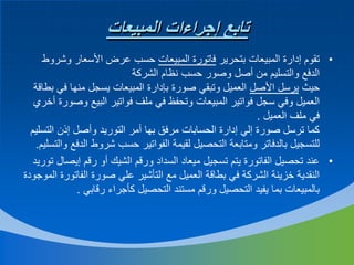 ‫تابع إجراءات المبيعات‬
‫• تقوم إدارة المبيعات بتحرير فاتورة المبيعات حسب عرض األسعار وشروط‬
‫الدفع والتسليم من أصل وصور حسب نظام الشركة‬
‫حيث يرسل األصل العميل وتبقي صورة بإدارة المبيعات يسجل منها في بطاقة‬
‫العميل وفي سجل فواتير المبيعات وتحفظ في ملف فواتير البيع وصورة أخري‬
‫في ملف العميل .‬
‫كما ترسل صورة إلي إدارة الحسابات مرفق بها أمر التوريد وأصل إذن التسليم‬
‫للتسجيل بالدفاتر ومتابعة التحصيل لقيمة الفواتير حسب شروط الدفع والتسليم.‬
‫• عند تحصيل الفاتورة يتم تسجيل ميعاد السداد ورقم الشيك أو رقم إيصال توريد‬
‫النقدية خزينة الشركة في بطاقة العميل مع التأشير علي صورة الفاتورة الموجودة‬
‫بالمبيعات بما يفيد التحصيل ورقم مستند التحصيل كأجراء رقابي .‬

 