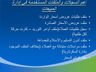 ‫اهم السجالت والملفات المستخدمة في إدارة‬
‫المبيعات‬
‫•‬
‫•‬
‫•‬
‫•‬
‫•‬
‫•‬

‫ملف طلبات عروض أسعار الواردة‬
‫ملف عروض األسعار الصادرة‬
‫سجل طلبيات العمالء(ملف أوامر التوريد – كارت حركة‬
‫لكل طلبية)‬
‫ملف أذون التسليم واألستالم للبضاعة‬
‫ملف مراسالت متبادلة مع العمالء (بخالف الملف الموجود‬
‫بإدارة السكرتارية)‬
‫ملف قوائم السعار‬

 
