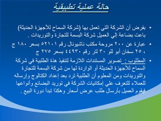 ‫حالة عملية تطبيقية‬
‫• بفرض أن الشركة التي تعمل بها (شركة السماح لألجهزة الحديثة)‬
‫باعت بضاعة إلي العميل شركة البسمة للتجارة والتوريدات .‬
‫• عبارة عن 002 مروحة مكتب ناشيونال رقم 10125 بسعر 081 ج‬
‫، 52 سخان أبو للو 03 لتر رقم 03944 بسعر 572 ج‬
‫• المطلوب : تصوير المستندات الالزمة لتنفيذ هذة الطلبية في شركة‬
‫السماح لألجهزة الحديثة أو الواردة لها من شركة البسمة للتجارة‬
‫والتوريدات ومن المعلوم أن الطلبية ترد بعد إعداد الكتالوج وإرساله‬
‫للعمالء للتعرف علي إمكانيات الشركة في توريد البضائع وأنواعها‬
‫فيقوم العميل بأرسال طلب عرض أسعار وهكذا تبدأ دورة البيع .‬

 