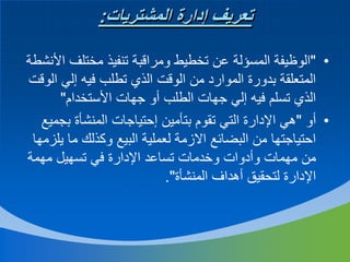 ‫تعريف إدارة المشتريات:‬
‫• "الوظيفة المسؤلة عن تخطيط ومراقبة تنفيذ مختلف األنشطة‬
‫المتعلقة بدورة الموارد من الوقت الذي تطلب فيه إلي الوقت‬
‫الذي تسلم فيه إلي جهات الطلب أو جهات األستخدام"‬
‫• أو "هي اإلدارة التي تقوم بتأمين إحتياجات المنشأة بجميع‬
‫احتياجتها من البضائع االزمة لعملية البيع وكذلك ما يلزمها‬
‫من مهمات وأدوات وخدمات تساعد اإلدارة في تسهيل مهمة‬
‫اإلدارة لتحقيق أهداف المنشأة".‬

 