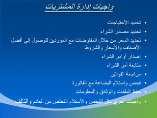 ‫واجبات إدارة المشتريات‬
‫•‬
‫•‬
‫•‬
‫•‬
‫•‬
‫•‬
‫•‬
‫•‬

‫تحديد األحتياجات‬
‫تحديد مصادر الشراء‬
‫تحديد السعر من خالل المفاوضات مع الموردين للوصول إلي أفضل‬
‫األصناف واألسعار والشروط‬
‫إصدار أوامر الشراء‬
‫متابعة أمر الشراء‬
‫مراجعة الفواتير‬
‫فحص واستالم البضاعة مع الفاتورة‬
‫حفظ الملفات والوثائق والمعلومات‬

‫• واجبات أخري مثل الفحص واألستالم التخلص من العادم والتالف‬

 