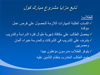 ‫تابع مزايا مشروع مبارك كول‬
‫للطالب:‬
‫‪ ‬اكساب الطلبة المهارات الالزمة للحصول علي فرص عمل‬
‫مؤكدة‬
‫‪ ‬يحصل الطالب علي مكافأة شهرية طوال فترة الدراسة والتدريب‬
‫‪ ‬يشرف علي التدريب في الشركات والمدرسة خبراء ألمان‬
‫ومصريين‬
‫‪ ‬يتوفر للطالب مدرسون مؤهلون جيدا‬
‫‪ ‬يتمع الطالب المتدرب بنظام التأمين عليه‬

 