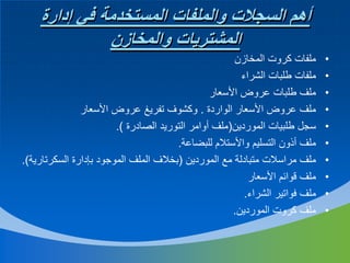 ‫أهم السجالت والملفات المستخدمة في إدارة‬
‫المشتريات والمخازن‬
‫•‬
‫•‬
‫•‬
‫•‬
‫•‬
‫•‬
‫•‬
‫•‬
‫•‬
‫•‬

‫ملفات كروت المخازن‬
‫ملفات طلبات الشراء‬
‫ملف طلبات عروض األسعار‬
‫ملف عروض األسعار الواردة . وكشوف تفريغ عروض األسعار‬
‫سجل طلبيات الموردين(ملف أوامر التوريد الصادرة ).‬
‫ملف أذون التسليم واألستالم للبضاعة.‬
‫ملف مراسالت متبادلة مع الموردين (بخالف الملف الموجود بإدارة السكرتارية).‬
‫ملف قوائم األسعار‬
‫ملف فواتير الشراء.‬
‫ملف كروت الموردين.‬

 
