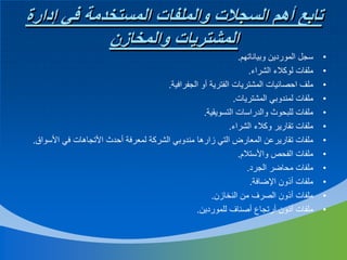 ‫تابع أهم السجالت والملفات المستخدمة في إدارة‬
‫المشتريات والمخازن‬
‫•‬
‫•‬
‫•‬
‫•‬
‫•‬
‫•‬
‫•‬
‫•‬
‫•‬
‫•‬
‫•‬
‫•‬

‫سجل الموردين وبياناتهم.‬
‫ملفات لوكالء الشراء.‬
‫ملف احصائيات المشتريات الفترية أو الجفرافية.‬
‫ملفات لمندوبي المشتريات.‬
‫ملفات للبحوث والدراسات التسويقية.‬
‫ملفات تقارير وكالء الشراء.‬
‫ملفات تقاريرعن المعارض التي زارها مندوبي الشركة لمعرفة أحدث األتجاهات في األسواق.‬
‫ملفات الفحص واألستالم.‬
‫ملفات محاضر الجرد.‬
‫ملفات أذون اإلضافة.‬
‫ملفات أذون الصرف من النخازن.‬
‫ملفات أذون أرتجاع أصناف للموردين.‬

 