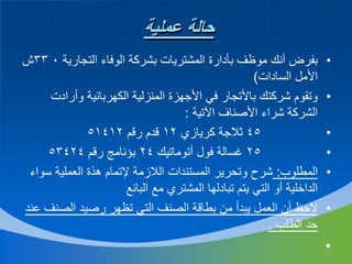‫حالة عملية‬
‫•‬
‫•‬

‫•‬
‫•‬
‫•‬
‫•‬

‫•‬

‫بفرض أنك موظف بأدارة المشتريات بشركة الوفاء التجارية 0 33ش‬
‫األمل السادات)‬
‫وتقوم شركتك باألتجار في األجهزة المنزلية الكهربائية وأرادت‬
‫الشركة شراء األصناف اآلتية :‬
‫54 ثالجة كريازي 21 قدم رقم 21415‬
‫52 غسالة فول أتوماتيك 42 بؤنامج رقم 42435‬
‫المطلوب: شرح وتحرير المستندات الالزمة إلتمام هذة العملية سواء‬
‫الداخلية أو التي يتم تبادلها المشتري مع البائع‬
‫الحظ أن العمل يبدأ من بطاقة الصنف التي تظهر رصيد الصنف عند‬
‫حد الطلب .‬

 