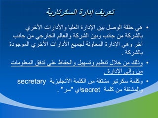 ‫تعريف إدارة السكرتارية‬
‫• هي حلقة الوصل بين اإلدارة العليا واألدارات األخري‬
‫بالشركة من جانب وبين الشركة والعالم الخارجي من جانب‬
‫آخر وهي اإلدارة المعاونة لجميع األدارات األخري الموجودة‬
‫بالشركة .‬
‫• وذلك من خالل تنظيم وتسهيل والحفاظ علي تدفق المعلومات‬
‫من وإلي اإلدارة .‬
‫• وكلمة سكرتير مشتقة من الكلمة األنجليزية ‪secretary‬‬
‫والمشتقة من كلمة ‪secret‬اي "سر" .‬

 