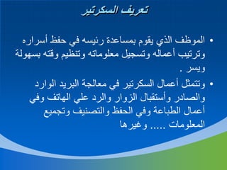 ‫تعريف السكرتير‬
‫• الموظف الذي يقوم بمساعدة رئيسه في حفظ أسراره‬
‫وترتيب أعماله وتسجيل معلوماته وتنظيم وقته بسهولة‬
‫ويسر .‬
‫• وتتمثل أعمال السكرتير في معالجة البريد الوارد‬
‫والصادر وأستقبال الزوار والرد علي الهاتف وفي‬
‫أعمال الطباعة وفي الحفظ والتصنيف وتجميع‬
‫المعلومات ..... وغيرها‬

 