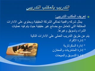 ‫التدريب بالمكتب التدريبي‬
‫‪ ‬تعريف المكتب التدريبي:‬
‫يمثل شركه واقعية تحاكي الشركة الحقيقية ويحتوي علي االدارات‬
‫المختلفة التي تتعامل مع بضائع غير حقيقية حيث يتم فيه عمليات‬
‫الشراء وتسويق وغيرها.‬
‫يتم عن طريق التدريب العملي علي االدارات التالية‬
‫‪ ‬إدارة األفراد‬
‫‪ ‬إدارة السكرتارية‬
‫‪ ‬إدارة المشتريات والمخازن‬
‫إدارة التسويق والمبيعات‬

 