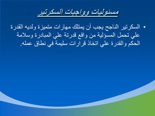 ‫مسئوليات وواجبات السكرتير‬
‫• السكرتير الناجح يجب أن يمتلك مهارات متميزة ولديه القدرة‬
‫علي تحمل المسؤلية من واقع قدرتة علي المبادرة وسالمة‬
‫الحكم والقدرة علي اتخاذ قرارات سليمة في نطاق عمله.‬

 