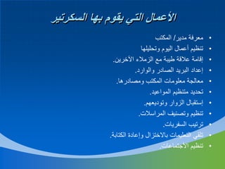 ‫األعمال التي يقوم بها السكرتير‬
‫•‬
‫•‬
‫•‬
‫•‬
‫•‬
‫•‬
‫•‬
‫•‬
‫•‬
‫•‬
‫•‬

‫معرفة مدير/ المكتب‬
‫تنظيم أعمال اليوم وتحليلها‬
‫إقامة عالقة طيبة مع الزمالء اآلخرين.‬
‫إعداد البريد الصادر والوارد.‬
‫معالجة معلومات المكتب ومصادرها.‬
‫تحديد متنظيم المواعيد.‬
‫إستقبال الزوار وتوديعهم.‬
‫تنظيم وتصنيف المراسالت.‬
‫ترتيب السفريات.‬
‫تلقي التعليمات باالختزال وإعادة الكتابة.‬
‫تنظيم األجتماعات.‬

 