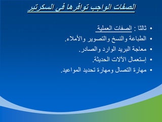 ‫الصفات الواجب توافرها في السكرتير‬
‫•‬
‫•‬
‫•‬
‫•‬
‫•‬

‫ثالثا : الصفات العملية‬
‫الطباعة والنسخ والتصوير واألمالء.‬
‫معاجة البريد الوارد والصادر.‬
‫إستعمال اآلالت الحديثة.‬
‫مهارة التصال ومهارة تحديد المواعيد.‬

 