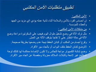 ‫تطبيق متطلبات األمن المكتبي‬
‫•‬
‫•‬
‫•‬
‫•‬
‫•‬
‫•‬
‫•‬

‫األمن المكتبي:‬
‫إن أحساس الفرد باألمن والسالمة أثناء تأدية عمله يؤدي اإي مزيد من الجهد‬
‫والعطاء للمؤسسة .‬
‫من مشكالت األمن المكتبي :‬
‫مثل ترك اآللة في وضع تشغيل طوال اليوم فيجب علي السكرتيرة مراعاة وضع‬
‫اآللة في حالة انتظار حتي ال تفاجأ بتوقف اآللة عن العمل.‬
‫وقوع أجسام من المكتب أو كبائن الحفظ نيجة عدم وضعها بطريقة صحيحة.‬
‫التوضع كبائن الحفظ خلف البواب أو بأتجاه سير األفراد.‬
‫وضع شاشة الكمبيوتر مواجة للجالس وال تكون اإلضاءة معاكسة لها كذلك لوحة‬
‫المفاتيح غير المعة وكابالت السالك معزولة ومنفصلة عن اتجاه سير األفراد.‬

 