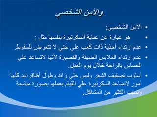 ‫واألمن الشخصي‬
‫•‬
‫•‬
‫•‬
‫•‬
‫•‬

‫األمن الشخصي:‬
‫هو عبارة عن عناية السكرتيرة بنفسها مثل :‬
‫عدم ارتداء أحذية ذات كعب علي حتي ال تتعرض للسقوط.‬
‫عدم ارتداء المالبس الضيقة والقصيرة ألنها التساعد علي‬
‫الحساس بالراحة خالل يوم العمل.‬
‫أسلوب تصفيف الشعر ولبس حلي زائد وطول أظافراليد كلها‬
‫أمور التساعد السكرتيرة علي القيام بعملها بصورة مناسبة‬
‫وتسبب الكثير من المشاكل.‬

 