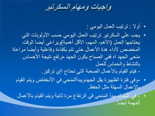 ‫واجبات ومهام السكرتير‬
‫•‬
‫•‬

‫•‬
‫•‬

‫أوال : ترتيب العمل اليومي :‬
‫يجب علي السكرتير ترتيب العمل اليومي حسب األولويات التي‬
‫يحتاجها العمل (األهم- المهم- األقل أهمية)ويراعي أيضا الوقت‬
‫المخصص ألداء هذة األعمال حتي تتم بكفاءة وفاعلية وأيضا مراعاة‬
‫منحي الجهد اه ففي الصباح يكون الجهد مرتفع نتيجة األحساس‬
‫بالنشاط والحماس للعمل‬
‫ فيتم القيام باألعمال الصعبة التي تحتاج اإي تركيز.‬‫وفي فترة الظهيرة يقل الجهدويبدأالمنحي في األنخفاض ويتم القيام‬‫باألعمال السهلة مثل الحفظ.‬
‫ في المساء يبدأ المنحي في الرتفاع مرة ثانية ويتم القيام باألعمال‬‫المهمة أيضا.‬

 