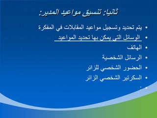‫ثانيا: تنسيق مواعيد المدير:‬
‫•‬
‫•‬
‫•‬
‫•‬
‫•‬
‫•‬
‫•‬

‫يتم تحديد وتسجيل مواعيد المقابالت في المفكرة‬
‫الوسائل التي يمكن بها تحديد المواعيد‬
‫الهاتف‬
‫الرسائل الشخصية‬
‫الحضور الشخصي للزائر‬
‫السكرتير الشخصي الزائر‬
‫:‬

 