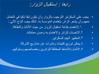 ‫رابعا : إستقبال الزوار:‬
‫•‬
‫•‬
‫•‬
‫•‬
‫•‬
‫•‬

‫.يجب علي السكرتير الترحيب بالزوار وأن يكون لبقا ذكيا في التعامل‬
‫معهم وأن يشعر الزائر بإهتمام المؤسسة به. لذلك يجب أتباع األتي :‬
‫1.اإلهتمام بقاعة استقبال الزوار من حيث األثاث والنظافة.‬
‫2.االنصات للزائر واألهتمام به وحسن معاملته.‬
‫3.المظهر الجيد للسكرتير.‬
‫4.يمكن توزيع كتيبات ونشرات عن مشاريع الشركة.‬
‫5.االلمام باألنماط المختلفة للزائرين وخصائصهم وسلوكهم.‬

 