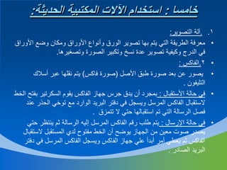 ‫خامسا : استخدام اآلالت المكتبية الحديثة:‬
‫1.‬
‫•‬
‫•‬
‫•‬
‫•‬

‫•‬

‫.آلة التصوير:‬
‫معرفة الطريقة التي يتم بها تصوير الورق وأنواع األوراق ومكان وضع األوراق‬
‫في الدرج وكيفية تصوير عدة نسخ وتكبير الصورة وتصغيرها.‬
‫2.الفاكس :‬
‫يصور عن بعد صورة طبق األصل (صورة فاكس) يتم نقلها عبر أسالك‬
‫التليفون .‬
‫في حالة األستقبال : بمجرد أن يدق جرس جهاز الفاكس يقوم السكرتير بفتح الخط‬
‫الستقبال الفاكس المرسل ويسجل في دفتر البريد الوارد مع توخي الحذر عند‬
‫فصل الرسالة التي تم استقبالها حتي ال تتمزق .‬
‫في حالة اإلرسال : يتم طلب رقم الفاكس المرسل إليه الرسالة ثم ينتظر حتي‬
‫يصدر صوت معين من الجهاز يوضح أن الخط مفتوح لدي المستقبل الستقبال‬
‫الفاكس ثم يعطي أمر أبدأ علي جهاز الفاكس ويسجل الفاكس المرسل في دفتر‬
‫البريد الصادر .‬

 