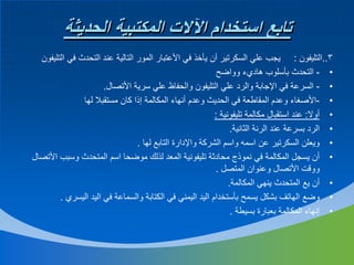 ‫تابع استخدام اآلالت المكتبية الحديثة‬
‫3..التليفون : يجب علي السكرتير أن يأخذ في األعتبار المور التالية عند التحدث في التليفون‬
‫• - التحدث بأسلوب هاديء وواضح‬
‫• - السرعة في اإلجابة والرد علي التليفون والحفاظ علي سرية األتصال.‬
‫• -األصغاء وعدم المقاطعة في الحديث وعدم أنهاء المكالمة إذا كان مستقبال لها‬
‫• أوال: عند استقبال مكالمة تليفونية :‬
‫• الرد بسرعة عند الرنة الثانية.‬
‫• ويعلن السكرتير عن اسمه واسم الشركة واإلدارة التابع لها .‬
‫• أن يسجل المكالمة في نموذج محادثة تليفونية المعد لذلك موضحا اسم المتحدث وسبب األتصال‬
‫ووقت األتصال وعنوان المتصل .‬
‫• أن يع المتحدث ينهي المكالمة.‬
‫• وضع الهاتف بشكل يسمح بأستخدام اليد اليمني في الكتابة والسماعة في اليد اليسري .‬
‫• إنهاء المكالمة بعبارة بسيطة .‬

 