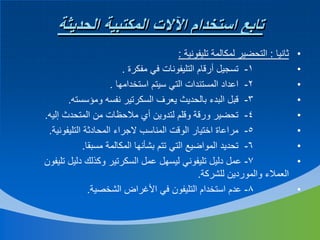 ‫تابع استخدام اآلالت المكتبية الحديثة‬
‫•‬
‫•‬
‫•‬
‫•‬
‫•‬
‫•‬
‫•‬
‫•‬
‫•‬

‫ثانيا : التحضير لمكالمة تليفونية :‬
‫1- تسجيل أرقام التليفونات في مفكرة .‬
‫2- اعداد المستندات التي سيتم استخدامها .‬
‫3- قبل البدء بالحديث يعرف السكرتير نفسه ومؤسسته.‬
‫4- تحضير ورقة وقلم لتدوين أي مالحظات من المتحدث إليه.‬
‫5- مراعاة اختيار الوقت المناسب الجراء المحادثة التليفونية.‬
‫6- تحديد المواضيع التي تتم بشأنها المكالمة مسبقا.‬
‫7- عمل دليل تليفوني ليسهل عمل السكرتير وكذلك دليل تليفون‬
‫العمالء والموردين للشركة.‬
‫8- عدم استخدام التليفون في األغراض الشخصية.‬

 