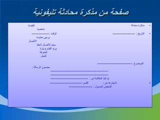 ‫صفحة من مذكرة محادثة تليفونية‬
‫تليفونيا‬

‫•‬

‫مذكرة محادثة‬

‫•‬

‫التاريخ : ----------------------‬

‫شخصيا‬
‫الوقت : -----------------‬
‫يرجى معاودة‬
‫األتصال‬
‫سيتم األتصال الحقا‬
‫يريد القيام بزيارة‬
‫للمعرفة‬
‫للعمل‬

‫الموضوع : ----------------------------------‬
‫مضمون الرسالة :‬

‫•‬

‫--------------------------------------------------------‬‫--------------------------------------------------------‬‫تم أخذ المكالمة من : -------------------------------------‬
‫القسم : -------------------------------‬
‫النجازها من :‬
‫الشخص المسئول : -----------------------‬

 