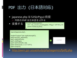 PDF  (ձZ)
? japanese.php  SJIS(cP932) ǰ
? r PHP ձZ UTF-8

? Q

function Text($x,$y,$txt) {
$txt = mb_convert_encoding($txt, "CP932", "UTF-8"); // 
parent::Text($x,$y,$txt);
}

require('japanese.php');
header('Content-Type: application/pdf;');
$pdf=new PDF_Japanese();
$pdf->AddSJISFont();
$pdf->AddPage();
$pdf->SetFont('SJIS','',18);
$pdf->Text(100,60,'ˤ!');
$pdf->Output();

? http://awm.jp/~yoya/study/php/sagami/1/fpdfj.php

 