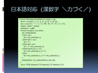 ձZ (h Ť)
function date2japanize($date) { // range: 0 - 99
$from = array('0', '1', '2', '3', '4', '5', '6', '7', '8', '9');
$to = array('', 'һ', '', '', '', '', '', '', '', '');
$dates = split('-', $date);
$dates[0] -= 1988;
foreach (range(0, 2) as $idx) {
$d = $dates[$idx];
if ($d < 10) {
$d = mb_substr($d, 1);
} elseif ($d == 10) {
$d = 'ʮ';
} elseif ($d < 20) {
$d = 'ʮ'.mb_substr($d, 1);
} elseif (($d % 10) === 0) {
$d = mb_substr($d, 0, 1).'ʮ';
} else {
$d = mb_substr($d, 0, 1).'ʮ'.mb_substr($d, 1);
}
$dates[$idx] = str_replace($from, $to, $d);
}
return 'ƽ'.$dates[0].''.$dates[1].''.$dates[2].'';
}

 