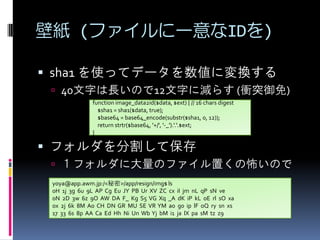 ڼ (եһID)
? sha1 ʹäƥǩ`ˉQ
? 40֤LΤ12֤˜p餹 (nͻ)
function image_data2id($data, $ext) { // 16 chars digest
$sha1 = sha1($data, true);
$base64 = base64_encode(substr($sha1, 0, 12));
return strtr($base64, '+/', '-_').'.'.$ext;
}

? եָƱ
? ե˴ΥեäβΤ
yoya@app.awm.jp:/<>/app/resign/img$ ls
0H 1j 3g 6u 9L AP Cg Eu JY PB Ur XV ZC cx iI jm nL qP sN ve
0N 2D 3w 6z 9O AW DA F_ Kg S5 VG Xq _A dK iP kL oE rl sO xa
0x 2j 6k 8M A0 CH DN GR MU SE VR YM ao g0 ip lF oQ ry sn xs
17 33 6s 8p AA Ca Ed Hh Ni Un Wb Yj bM i1 ja lX pa sM tz z9

 