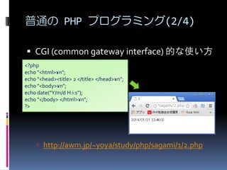 ͨ PHP ץߥ(2/4)
? CGI (common gateway interface) Ĥʹ
<?php
echo "<html>?n";
echo "<head><title> 2 </title> </head>?n";
echo "<body>?n";
echo date("Y/m/d H:i:s");
echo "</body> </html>?n";
?>

? http://awm.jp/~yoya/study/php/sagami/1/2.php

 
