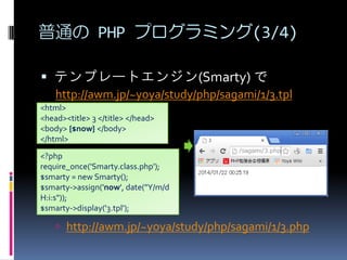 ͨ PHP ץߥ(3/4)
? ƥץ`ȥ󥸥(Smarty) 
http://awm.jp/~yoya/study/php/sagami/1/3.tpl
<html>
<head><title> 3 </title> </head>
<body> {$now} </body>
</html>
<?php
require_once('Smarty.class.php');
$smarty = new Smarty();
$smarty->assign('now', date("Y/m/d
H:i:s"));
$smarty->display('3.tpl');

? http://awm.jp/~yoya/study/php/sagami/1/3.php

 