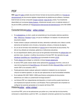 PDF
PDF (sigla del inglés portable document format, formato de documento portátil) es un formato de
almacenamiento de documentos digitales independiente de plataformas de software o hardware.
Este formato es de tipo compuesto (imagen vectorial, mapa de bits y texto). Fue inicialmente
desarrollado por la empresa Adobe Systems, oficialmente lanzado como un estándar abierto el 1
de julio de 2008 y publicado por laOrganización Internacional de Estandarización como ISO 320001.

Características[editar · editar código]


Es multiplataforma, es decir, puede ser presentado por los principales sistemas operativos
(Mac, GNU/Linux, Windows o Unix), sin que se modifiquen ni el aspecto ni la estructura del
documento original.



Puede contener cualquier combinación de texto, elementos multimedia como vídeos o sonido,
elementos de hipertexto como vínculos y marcadores, enlaces y miniaturas de páginas.



Es uno de los formatos más extendidos en Internet para el intercambio de documentos. Por
ello es muy utilizado por empresas, gobiernos e instituciones educativas.



Es una especificación abierta, para la que se han generado herramientas de software libre que
permiten crear, visualizar o modificar documentos en formato PDF. Son ejemplos las suite
ofimáticas LibreOffice.org y OpenOffice.org el procesador de textos LaTeX.



Puede cifrarse para proteger su contenido e incluso firmarlo digitalmente.



El archivo PDF puede crearse desde varias aplicaciones exportando el archivo, como es el
caso de los programas de OpenOffice.org y del paquete ofimático Microsoft Office a partir de la
1

versión 2007 (si se actualiza a SP2 ).


Puede generarse desde cualquier aplicación mediante la instalación de una impresora
virtual en el sistema operativo, en caso de usar aplicaciones sin esa funcionalidad embebida.



Es el estándar ISO (ISO 19005-1:2005) para ficheros contenedores de documentos
electrónicos con vistas a su preservación de larga duración.



2

Los ficheros PDF son independientes del dispositivo, el mismo archivo puede imprimirse en
una impresora de inyección de tinta o una filmadora. Para la optimización de la impresión se
configuran las opciones apropiadas en la creación del fichero PDF.

Historia[editar · editar código]
Los archivos PDF, junto con las aplicaciones que podían ver y crear este tipo de documentos,
comenzaron a desarrollarse a partir de 1991, y su adopción comercial y general era muy reducida.

 