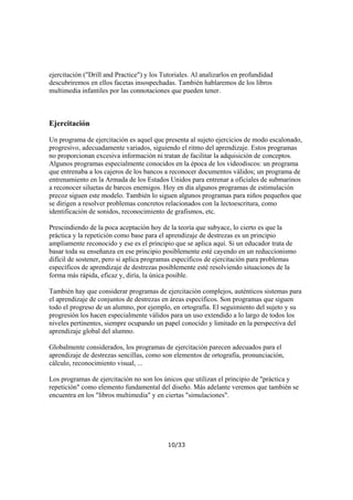 ejercitación ("Drill and Practice") y los Tutoriales. Al analizarlos en profundidad
descubriremos en ellos facetas insospechadas. También hablaremos de los libros
multimedia infantiles por las connotaciones que pueden tener.

Ejercitación
Un programa de ejercitación es aquel que presenta al sujeto ejercicios de modo escalonado,
progresivo, adecuadamente variados, siguiendo el ritmo del aprendizaje. Estos programas
no proporcionan excesiva información ni tratan de facilitar la adquisición de conceptos.
Algunos programas especialmente conocidos en la época de los videodiscos: un programa
que entrenaba a los cajeros de los bancos a reconocer documentos válidos; un programa de
entrenamiento en la Armada de los Estados Unidos para entrenar a oficiales de submarinos
a reconocer siluetas de barcos enemigos. Hoy en día algunos programas de estimulación
precoz siguen este modelo. También lo siguen algunos programas para niños pequeños que
se dirigen a resolver problemas concretos relacionados con la lectoescritura, como
identificación de sonidos, reconocimiento de grafismos, etc.
Prescindiendo de la poca aceptación hoy de la teoría que subyace, lo cierto es que la
práctica y la repetición como base para el aprendizaje de destrezas es un principio
ampliamente reconocido y ese es el principio que se aplica aquí. Si un educador trata de
basar toda su enseñanza en ese principio posiblemente esté cayendo en un reduccionismo
difícil de sostener, pero si aplica programas específicos de ejercitación para problemas
específicos de aprendizaje de destrezas posiblemente esté resolviendo situaciones de la
forma más rápida, eficaz y, diría, la única posible.
También hay que considerar programas de ejercitación complejos, auténticos sistemas para
el aprendizaje de conjuntos de destrezas en áreas específicos. Son programas que siguen
todo el progreso de un alumno, por ejemplo, en ortografía. El seguimiento del sujeto y su
progresión los hacen especialmente válidos para un uso extendido a lo largo de todos los
niveles pertinentes, siempre ocupando un papel conocido y limitado en la perspectiva del
aprendizaje global del alumno.
Globalmente considerados, los programas de ejercitación parecen adecuados para el
aprendizaje de destrezas sencillas, como son elementos de ortografía, pronunciación,
cálculo, reconocimiento visual, ...
Los programas de ejercitación no son los únicos que utilizan el principio de "práctica y
repetición" como elemento fundamental del diseño. Más adelante veremos que también se
encuentra en los "libros multimedia" y en ciertas "simulaciones".

10/33

 