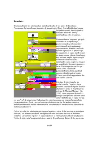 Tutoriales
Tradicionalmente los tutoriales han imitado el diseño de los textos de Enseñanza
Programada. Incluso algunos lenguajes de autor (AuthorWare, CourseBuilder) de los que
luego hablaremos, han adoptado el
concepto de diseño lineal y
ramificado de estos programas.
Un tutorial es un programa que guía
al alumno en su aprendizaje,
proporcionandole información y
proponiendole actividades que,
supuestamente, deberían confirmar,
reforzar o provocar el aprendizaje.
En su camino, el sujeto puede seguir
un único camino (diseño lineal) pero
con un ritmo propio, o puede seguir
diferentes caminos (diseño
ramificado) según su propio proceso
de aprendizaje. Son sus respuestas a
las actividades propuestas las que
actúan como "feed-back"
permitiendo al sistema decidir el
camino más adecuado al sujeto.
Existen otros diseños pero estos dos
son los más clásicos.
Este tipo de tutorriales ha ido
evolucionando. En primer lugar
podemos considerar algunos diseños
alternativos como el descrito en un
artículo de Murray (Murray y Ot.,
1990): en un programa destinado a
corregir concepciones erróneas en el
campo de la Física, el sujeto navega
por una "red" de situaciones. Cada situación está relacionada con otras en las que algún
elemento cambia a fin de corregir los errores de interpretación. Es posible encontrar
periódicamente otros diseños alternativos en las conferencias internacionales dedicadas al
multimedia educativo.
Quizás la evolución más importante durante la primera mitad de los noventa se produjo en
relación a los llamados tutoriales inteligentes en tanto en cuanto basados en Sistemas
Expertos. Un "sistema experto" es un desarrollo de la "Inteligencia Artifical" en el que un
"motor de inferencia" extrae conclusiones a partir de una base de datos y de las respuestas

11/33

 