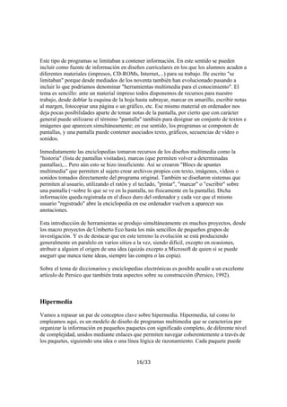 Este tipo de programas se limitaban a contener información. En este sentido se pueden
incluír como fuente de información en diseños curriculares en los que los alumnos acuden a
diferentes materiales (impresos, CD-ROMs, Internet,...) para su trabajo. He escrito "se
limitaban" porque desde mediados de los noventa también han evolucionado pasando a
incluir lo que podríamos denominar "herramientas multimedia para el conocimiento". El
tema es sencillo: ante un material impreso todos disponemos de recursos para nuestro
trabajo, desde doblar la esquina de la hoja hasta subrayar, marcar en amarillo, escribir notas
al margen, fotocopiar una página o un gráfico, etc. Ese mismo material en ordenador nos
deja pocas posibilidades aparte de tomar notas de la pantalla, por cierto que con carácter
general puede utilizarse el término "pantalla" también para designar un conjunto de textos e
imágenes que aparecen simultáneamente; en ese sentido, los programas se componen de
pantallas, y una pantalla puede contener asociados texto, gráficos, secuencias de vídeo o
sonidos.
Inmediatamente las enciclopedias tomaron recursos de los diseños multimedia como la
"historia" (lista de pantallas visitadas), marcas (que permiten volver a determinadas
pantallas),... Pero aún esto se hizo insuficiente. Así se crearon "Blocs de apuntes
multimedia" que permiten al sujeto crear archivos propios con texto, imágenes, vídeos o
sonidos tomados directamente del programa original. También se diseñaron sistemas que
permiten al usuario, utilizando el ratón y el teclado, "pintar", "marcar" o "escribir" sobre
una pantalla (=sobre lo que se ve en la pantalla, no físicamente en la pantalla). Dicha
información queda registrada en el disco duro del ordenador y cada vez que el mismo
usuario "registrado" abre la enciclopedia en ese ordenador vuelven a aparecer sus
anotaciones.
Esta introducción de herramientas se produjo simultáneamente en muchos proyectos, desde
los macro proyectos de Umberto Eco hasta los más sencillos de pequeños grupos de
investigación. Y es de destacar que en este terreno la evolución se está produciendo
generalmente en paralelo en varios sitios a la vez, siendo difícil, excepto en ocasiones,
atribuir a alguien el origen de una idea (quizás excepto a Microsoft de quien sí se puede
asegurr que nunca tiene ideas, siempre las compra o las copia).
Sobre el tema de diccionarios y enciclopedias electrónicas es posible acudir a un excelente
artículo de Persico que también trata aspectos sobre su construcción (Persico, 1992).

Hipermedia
Vamos a repasar un par de conceptos clave sobre hipermedia. Hipermedia, tal como lo
empleamos aquí, es un modelo de diseño de programas multimedia que se caracteriza por
organizar la información en pequeños paquetes con significado completo, de diferente nivel
de complejidad, unidos mediante enlaces que permiten navegar coherentemente a través de
los paquetes, siguiendo una idea o una línea lógica de razonamiento. Cada paquete puede

16/33

 