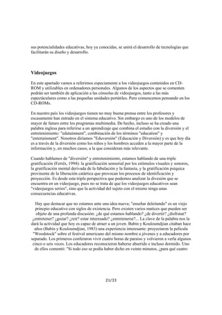 sus potencialidades educativas, hoy ya conocidas, se unirá el desarrollo de tecnologías que
facilitarán su diseño y desarrollo.

Videojuegos
En este apartado vamos a referirnos especiamente a los videojuegos contenidos en CDROM y utilizables en ordenadores personales. Algunos de los aspectos que se comenten
podrán ser también de aplicación a las cónsolas de videojuegos, tanto a las más
espectáculares como a las pequeñas unidades portátiles. Pero comencemos pensando en los
CD-ROMs.
En nuestro país los videojuegos tienen no muy buena prensa entre los profesores y
escasamente han entrado en el sistema educativo. Sin embargo es uno de los modelos de
mayor de futuro entre los programas multimedia. De hecho, incluso se ha creado una
palabra inglesa para referirse a un aprendizaje que combina el estudio con la diversión y el
entretenimiento: "edutainment", combinación de los términos "education" y
"entertainment". Nosotros diríamos "Eduversión" (Educación y Diversión) y es que hoy día
es a través de la diversión como los niños y los hombres acceden a la mayor parte de la
información y, en muchos casos, a la que consideran más relevante.
Cuando hablamos de "diversión" y entretenimiento, estamos hablando de una triple
gratificación (Ferrés, 1994): la gratificación sensorial por los estímulos visuales y sonoros,
la gratificación mental derivada de la fabulación y la fantasía, y la gratificación psíquica
provinente de la liberación catártica que provocan los procesos de identificación y
proyección. Es desde esta triple perspectiva que podemos analizar la divesión que se
encuentra en un videojuego, pues no se trata de que los videojuegos educativos sean
"videojuegos serios", sino que la actividad del sujeto con el mismo tenga unas
consecuencias educativas.
Hay que destacar que no estamos ante una idea nueva; "enseñar deleitando" es un viejo
princpio educativo con siglos de existencia. Pero existen varios matices que pueden ser
objeto de una profunda discusión: ¿de qué estamos hablando? ¿de divertir? ¿disfrutar?
¿entretener? ¿gozar? ¿reir? estar interesado? ¿entretenerse?... La clave de la palabra nos la
dará la actividad que hoy es capaz de atraer a un joven. Babin y Kouloumdjian citaban hace
años (Babin y Kouloumdjian, 1983) una experiencia interesante: proyectaron la película
"Woodstock" sobre el festival americano del mismo nombre a jóvenes y a educadores por
separado. Los primeros conferaron vivir cuatro horas de paraiso y volvieron a verla algunos
cinco o seis veces. Los educadores reconocieron haberse aburrido e incluso dormido. Uno
de ellos comentó: "Si todo eso se podía haber dicho en veinte minutos, ¿para qué cuatro

21/33

 
