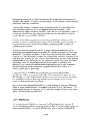 del sujeto, de acuerdo con un criterio probabilístico. En el caso de los sistemas expertos
aplicados a los tutoriales, el progreso del sujeto a través de las actividades y contenidos del
tutorial está guiado por esos sistemas.
Este uso de los Sistemas Expertos no debe confundirse con otro en el que el estudiante
toma decisiones basado en la ayuda que le proporcionan dichos sistemas, o bien
contrastando sus propias decisiones con la del sistema. En este caso el diseño del sistema se
basa en una concepción del aprendizaje radicalmente diferente. El ordenador pierte el
carácter directivo que posee en los Tutoriales.
Entre los desarroladores de programas multimedia es ampliamente aceptado que los
tutoriales se muestran adecuados para la adquisición de contenidos concretos; facilitan la
comprensión de conceptos simples. Sus partidiarios amplian su validez a niveles más
profundos de conocimiento.
Al igual que los programas de ejercitación, el uso de módulos puntuales para resolver
situaciones concretas es altamente recomendado. Por ejemplo, programas específicos para
comprender y recordar las propiedades de los triángulos y su clasificación, el teorema de
pitágoras o la clasificación de los volcanes. Sin embargo basar totalmente el aprendizaje en
estos programas no parece dar buen resultado, fundamentalmente por la necesidad aparente
del entorno social y la relación personal que los humanos parecen tener en sus procesos de
aprendizaje. Existe una antigua experiencia anterior a la época de los ordenadores
personales y cuya referencia lamentablemente he perdido en la que el autor planteaba la
posibilidad de que el hombre como animal gregario necesite de la existencia de la
manada/el grupo para su aprendizaje.
Losgrandes sistemas de EAO que organizaban un aprendizaje completo se han
transformado también en programas multimedia. El costo de desarrollo ligado a la poca
flexibilidad y a la actual visión crítica sobre el asociacionismo como teoría de Aprendizaje
han relegado la importancia de estos programas, que, sin embargo, se han mostrado
eficaces en áreas concretas del aprendizaje.
Nuevos elementos se han sumado hoy al poco éxito de este tipo de programas. El carácter
lúdico de la que Joan Ferrés llama "Sociedad del espectáculo" (Ferrés y Bartolomé, 1997).
tampoco ayuda a un tipo de programas que se caracterizan, aunque no tiene por qué ser así,
por un cierto carácter serio y académico.

Libros Multimedia
Los libros multimedia infantiles son programas lineales, compuestos por una serie de
escenas. En cada escena el niño puede interactuar con objetos. También puede practicar con
la pronunciación de frases y sentencias. El niño puede saltar el orden preestablecido de

12/33

 