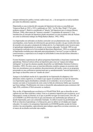 integrar información gráfica, textual, audiovisual, etc... y la navegación se realiza también
por entre los diferentes soportes.
Hipermedia es una evolución del concepto de hipertexto tal como es concebido por
Vannevar Bush en 1932 y 1933 y publicado en 1945: "As We May Think" ("Tal como
podemos pensar"). Bush es considerado el "abuelo" del hipertexto por el sistema Memex
(Nielsen, 1990), abreviatura de "memory extender" ("expandidor de memoria"). Una
introducción al concepto de hipertexto puede encontrarse en esta excelente obra de Nielsen
así como en diferentes trabajos de Philip Barker (Barker, 1992; 1993).
Los hipermedia son utilizados en diseños curricular con un plantamiento muy similar a las
enciclopedias, como fuentes de información que permiten acceder a la que resulta relevante
de acuerdo con una guía o propuesta de trabajo previa. Los hipermedia como recursos para
el aprendizaje independiente no siempre es un recurso adecuado. Ya desde 1989 en una
investigación realizada en la Universidad de Barcelona (Bartolomé, 1993) se comprobó que
el hipermedia resultaba poco adecuado para principiantes ("novices") ya que su falta de
conocimientos y experiencia en el campo les dificultaba la toma de decisiones inherente a
la navegación.
Existen bastantes experiencias de aplicar programas hipermedia a situaciones concretas de
aprendizaje. Patricia Carlson utiliza un hipertexto para crear un "espacio de trabajo
inteligente" en el que los alumnos pueden desarrollar sus habilidades literarias (Carlson y
González, 1993). En otros casos se mezclan diferentes modelos aunque en ocasiones más
bien nos encontramos con un auténtico desconocimiento del medio, como en un programa
presentado en una conferencia internacional que se autodenominaba "tutorial hipermedia" y
que luego se describía como un "estudio de casos".
Aunque se ha hablado mucho de la capacidad de los hipermedia de adaptarse a los
diferentes estilos cognitivos, la verdad es que siguen sin producirse ese tipo de materiales.
Los hipermedia siguen diseñandose centrados en el contenido y no en el usuario. Las
razones son tanto el incremento de costo como la falta de referencias fiables que muestren
qué linea trabajar. Posiblemente este tema se desarrolle adecuadamente para comienzos del
siglo XXI, conforme el Web encuentre su madurez.
Hoy en día, el hipermedia por excelencia es el Wordl Wide Web, que se describe en otro
capítulo de este libro (referido a redes). Este es el auténtico hipertexto por excelencia, en el
hiperespacio creado en Internet, en el que es posible navegar sin restricciones. Por ello, en
un CD-ROM o un DVD más bien lo que encontramos son multimedia que utilizan un
diseño hipermedia, pero con contenidos limitados. Es difícil resumir las posibilidades del
Web en relación al aprendizaje y la Educación, pero no deben ser olvidadas por ningún
educador. En cuanto a los programas hipermedia en CD-ROM pueden ayudar de forma
similar a las enciclopedias, especialmente para trabajos específicos en temas concretos, en
el marco de un diseño curricular más amplio.

17/33

 