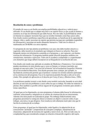 Resolución de casos y problemas
El estudio de casos es un diseño con amplias posibilidades educativas y todavía poco
utilizado. Es un diseño que se adapta muy bien a un soporte físico ya que ayuda al alumno a
centrarse en el tipo de información que debe buscar. Por otro lado, la posibilidad de entrar
en Internet en cualquier momento hace que no resulten limitados como hace pocos años.
Este diseño resuleve problemas específicos de aprendizaje, se benefician de la capacidad de
integrar vídeo y audio, necesitan un soporte que permita navegar por cantidades respetables
de información y necesitan un medio altamente interactivo. Todo esto lo ofrece el
multimedia en CD-ROM o en otros soportes.
Un programa de este tipo plantea un problema o un caso; éste debe resultar atractivo y
sugerente, debe incentivar al estudiante que trabajará en buscar su solución. Para esta
búsqueda cuenta con información contenida en el programa, y, por supuesto, con fuentes
externas de información. El programa también puede ofrecerle pequeños módulos con
simulaciones, tutoriales o ejercicios. Todo esto le ayudará a comprender o a experimentar
con elementos que luego deberá incorporar en su búsqueda de la resolución del caso.
Este diseño está siendo muy aplicado en estudios de Medicina y Financieros. Con variantes
pueden encontrarse en otros diseños que a veces se llaman a sí mismos tutoriales, por
ejemplo en una serie sobre "Las crisis de la historia" de la Facultad de Geografía e Historia
de la Universidad de Barcelona. Este diseño presenta otras ventajas, por ejemplo, su
facilidad de construcción permite que el profesor o incluso los mismos alumnos participen
en la construcción del programa. Esa es la experiencia paralela llevada a cabo en la serie
citada. Otro ejemplo de aplicación es el descrito por Carey (Carey y Blurton-Jones, 1996).
Los profesores pueden recurrir a este diseño como modelo curricular, basando su actividad
docente en una serie de problemas o casos sobre los que se trabaja. No todas las materias se
prestan. Pero también es posible utilizar alguno de los programas existentes para atender a
temas específicos.
Al igual que en los hipermedia, en estos programas el alumno debe buscar la información,
valorarla, seleccionarla e integrarla en su camino de construcción de un conocimiento.
Además esta tarea puede ser realizada en grupo. Sin embargo didácticamente estos
programas presentan la ventaja de ofrecer al alumno un objetivo concreto sobre el que
trabajar, una meta a la que dirigirse. Esto resulta no sólo altamente motivador sino que le
facilita la orientación de su trabajo.
Estos programas, al igual que los hipermedia, están ligados a la adquisición de un
conocimiento "profundo": comprensión de conceptos complejos, interpretación de
situaciones, adquisición de nociones de segundo y tercer nivel, etc. Pero en todo caso, la
complejidad hay que considerarla siempre en relación al desarrollo cognitivo del sujeto.

18/33

 