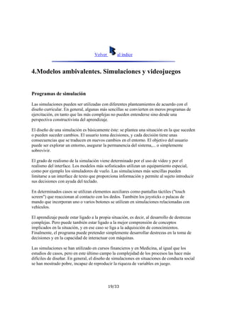 Volver

al índice

4.Modelos ambivalentes. Simulaciones y videojuegos

Programas de simulación
Las simulaciones pueden ser utilizadas con diferentes planteamientos de acuerdo con el
diseño curricular. En general, algunas más sencillas se convierten en meros programas de
ejercitación, en tanto que las más complejas no pueden entenderse sino desde una
perspectiva constructivista del aprendizaje.
El diseño de una simulación es básicamente éste: se plantea una situación en la que suceden
o pueden suceder cambios. El usuario toma decisiones, y cada decisión tiene unas
consecuencias que se traducen en nuevos cambios en el entorno. El objetivo del usuario
puede ser explorar un entorno, asegurar la permanencia del sistema,... o simplemente
sobrevivir.
El grado de realismo de la simulación viene determinado por el uso de vídeo y por el
realismo del interface. Los modelos más sofisticados utilizan un equipamiento especial,
como por ejemplo los simuladores de vuelo. Las simulaciones más sencillas pueden
limitarse a un interface de texto que proporciona información y permite al sujeto introducir
sus decisiones con ayuda del teclado.
En determinados casos se utilizan elementos auxiliares como pantallas táctiles ("touch
screen") que reaccionan al contacto con los dedos. También los joysticks o palacas de
mando que incorporan uno o varios botones se utilizan en simulaciones relacionadas con
vehículos.
El aprendizaje puede estar ligado a la propia situación, es decir, al desarrollo de destrezas
complejas. Pero puede también estar ligado a la mejor comprensión de conceptos
implicados en la situación, y en ese caso se liga a la adquisición de conocimientos.
Finalmente, el programa puede pretender simplemente desarrollar destrezas en la toma de
decisiones y en la capacidad de interactuar con máquinas.
Las simulaciones se han utilizado en cursos financieros y en Medicina, al igual que los
estudios de casos, pero en este último campo la complejidad de los procesos las hace más
difíciles de diseñar. En general, el diseño de simulaciones en situaciones de conducta social
se han mostrado pobre, incapaz de reproducir la riqueza de variables en juego.

19/33

 