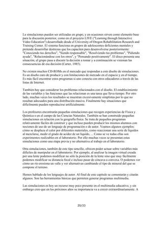 La simulaciones pueden ser utilizadas en grupo, y en ocasiones sirven como elemento base
para la discusión posterior, como en el proyecto LIVE ("Learning through Interactive
Video Education") desarrollado desde el University of Oregon Rehabilitation Research and
Training Center. El sistema funciona en grupos de adolescentes deficientes mentales y
pretende desarrollar destrezas que los capaciten para desenvolverse posteriormente:
"Conociendo tus derechos", "Siendo responsable", "Resolviendo tus problemas", "Pidiendo
ayuda", "Relacionándose con los otros", y "Pensando positivamente". El disco presenta una
situación; el grupo pasa a discutir la decisión a tomar y a continuación se visionan las
consecuencias de esa decisión (Carter, 1985).
No existen muchos CD-ROMs en el mercado que respondan a este diseño de simulaciones.
Es un diseño caro de producir y con limitaciones de mercado en el espacio y en el tiempo.
Es más fácil encontrar estos programas si uno conecta con otros educadores a través de las
listas de Internet.
También hay que considerar los problemas relacionados con el diseño. El establecimiento
de las variables y las funciones que las relacionan es una tarea que lleva tiempo. Por otro
lado, muchas veces los resultados se muestran excesivamente simplistas por lo que no
resultan adecuados para una distribución masiva. Finalmente hay situaciones que
difícilmente pueden reproducirse artificialmente.
Los profesores encontrarán pequeñas simulaciones que recogen experiencias de Física y
Química o en el campo de las Ciencias Naturales. También se han construido pequeñas
simulaciones en relación con la geografía física. Se trata de pequeños programas
relativamente fáciles de construir y que incluso pueden producir los mismos alumnos con
nociones de uso de un lenguaje de programación o de autor. Veamos algunos ejemplos:
cómo se desplaza el calor por diferentes materiales, como reaccionan una serie de líquidos
al mezclarse, medir el grado de acidez de un líquido, ... Como se ve todas ellas son
experimentos realizables en el laboratorio. Por ello muchas veces se presentan estas
simulaciones como una etapa previa y no alternativa al trabajo en el laboratorio.
Otra simulaciones, también de este tipo sencillo, ofrecen poder actuar sobre variables más
difíciles de manipular en el laboratorio. Por ejemplo, al analizar la imagen virtual creada
por una lente podemos modificar no sólo la posición de la lente sino que muy fácilmente
podemos modificar su distancia focal e incluso pasar de cóncava a convexa. O podemos ver
cómo un río erosiona un valle y ver alternativas cambiando el tipo de mineral del que se
compone el terreno.
Hemos hablado de los lenguajes de autor. Al final de este capítulo se comentarán y citarán
algunos. Son las herramientas básicas que permiten generar programas multimedia.
Las simulaciones es hoy un recurso muy poco presente en el multimedia educativo, y sin
embargo creo que en los próximos años su importancia va a crecer extraordinariamente. A

20/33

 