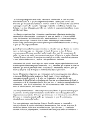 Los videojuegos responden a un diseño similar a las simulaciones en tanto en cuanto
plantean una escena en la que pueden producirse cambios y en la que el usuario toma
decisiones que producen a su vez nuevos cambios. También es posible diseñar y desarrollar
videojuegos sencillos. No todos los videojuegos responden al modelo de aventuras o de
destrezas y, no hace falta decirlo, no todos son violentos ni necesariamente se basan en una
actividad individual.
Los educadores pueden utilizar videojuegos específicamente educativos, pero también
pueden utilizar educativamente videojuegos. Al igual que sucedía en el proyecto LIVE
citado anteriormente, la actividad educativa puede contenerse en el mismo videojuego o
bien éste puede dar pie a una serie de actividades. El videojuego como elemento
incentivador y generador de procesos de aprendizaje resulta tan adecuado como el vídeo, y
al igual que éste, es poco utilizado.
Quizás lo primero que habría que recomendar a un educador sería que durante uno o varios
meses se dedicase a jugar con videojuegos (tratando de superar la etapa de fracaso
completo, que posiblemente se produciría al principio). Es a partir del conocimiento del
medio y el recurso que podría comenzar a entender como utilizarlo en su acción educativa.
Partir del desconocimiento o de un supuesto conocimiento teórico redundaría seguramente
en unos pobres, desalentadores y, quizás, contraproducentes resultados.
Para terminar me gustaría incluir aquí una rápida revisión a algunos ya clásicos resultados
de investigación sobre videojuegos (Greenfield, 1984), resultados que no ponen en duda los
problemas que pueden generar en ciertas situaciones o a determinadas personas, pero que
tratan de rebajar el nivel de prejuicios existente entre algunos profesores.
Existen diferentes investigaciones que coinciden en que los videojuegos no crean adición,
no más que el fútbol, por citar un ejemplo. Desde luego, el tiempo empleado en
videojuegos no puede competir ni de lejos con el dedicado a la televisión. En una
investigación de Edna Mitchell, realizada durante 5 meses, la media de tiempo dedicada a
videojuegos era de 42 minutos por familia. Hay que tener en cuenta que en muchas familias
había más de 1 niño. Por la misma época, los niños de menos de 6 años veían 2 horas y
media de televisión diaria, en Estados Unidos.
Otro trabajo de David Brooks sobre 973 jovenes que acudían a las galerías de videojuegos
en California mostró que aproximadamente la mitad de los muchachos jugaban con las
máquinas menos de la mitad del tiempo que permanecía en el interior de las salas: el resto
del tiempo lo empleaban en actividades que enriquecían su nivel de socialización,
integrándose en grupos, charlando,...
Otro tema apasionante: videojuegos y violencia. Daniel Anderson ha remarcado el
contenido violento de muchos videojuegos, pero tanto como el de muchos programas de
televisión o comics. De hecho se ha encontrado que "Space Invaders" y "Roadrunner"
elevaban el nivel de juego agresivo y disminuían el nivel de juego prosocial en niños de 5

23/33

 
