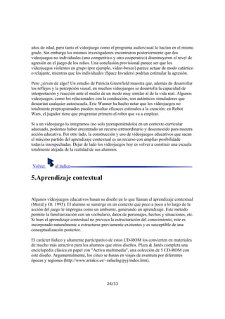 años de edad, pero tanto el videojuego como el programa audiovisual lo hacían en el mismo
grado. Sin embargo los mismos investigadores encontraron posteriormente que dos
videojuegos no individuales (uno competitivo y otro cooperativo) disminuyeron el nivel de
agresión en el juego de los niños. Una conclusión provisional parece ser que los
videojuegos violentos en grupo (por ejemplo, video-boxeo) parece actuar de modo catártico
o relajante, mientras que los individuales (Space Invaders) podrían estimular la agresión.
Pero ¿sirven de algo? Un estudio de Patricia Greenfield muestra que, además de desarrollar
los reflejos y la percepción visual, en muchos videojuegos se desarrolla la capacidad de
interpretación y reacción ante el medio de un modo muy similar al de la vida real. Algunos
videojuegos, como los relacionados con la conducción, son auténticos simuladores que
desearían cualquier autoescuela. Eric Wanner ha hecho notar que los videojuegos no
totalmente preprogramados pueden resultar eficaces estímulos a la creación: en Robot
Wars, el jugador tiene que programar primero el robot que va a emplear.
Si a un videojuego lo integramos (no solo yuxtaponiéndolo) en un contexto curricular
adecuado, podemos haber encontrado un recurso extraordinario y desconocido para nuestra
acción educativa. Por otro lado, la construcción y uso de videojuegos educativos que sacan
el máximo partido del aprendizaje contextual es un recurso con amplias posibilidade
todavía insospechadas. Dejar de lado los videojuegos hoy es volver a construir una escuela
totalmente alejada de la realidad de sus alumnos.

Volver

al índice

5.Aprendizaje contextual
Algunos videojuegos educativos basan su diseño en lo que llaman el aprendizaje contextual
(Moral y Ot. 1995). El alumno se sumerge en un contexto que poco a poco a lo largo de la
acción del juego le impregna como un ambiente, generando un aprendizaje. Este método
permite la familiarización con un vocbulario, datos de personajes, hechos y situaciones, etc.
Si bien el aprendizaje contextual no provoca la estructuración del conocimiento, este es
incorporado naturalmente a extructuras previamente existentes y es susceptible de una
conceptualización posterior.
El carácter lúdico y altamente participativo de estos CD-ROM los convierten en materiales
de mucho más atractivo para los alumnos que otros diseños. Plaza & Janés completa una
enciclopedia clásica en papel con "Activa multimedia", una colección de 5 CD-ROM con
este diseño. Argumentalmente, los cinco se basan en viajes de aventura por diferentes
épocas y regiones (http://www.arrakis.es/~rafaelng/pyj/index.htm).

24/33

 
