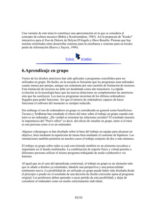 Una variante de este tema lo constituye una aproximación en la que se considera el
concepto de cultura mosaico (Babin y Kouloumdjian, 1983). Así la propuesta de "kiosko"
interactivo para el Zoo de Detroir de Delynn D'Angelo y Dave Bonello. Piensan que hay
muchas similitudes entre desarrollar sistemas para la enseñanza y sistemas para un kiosko
punto de información (Reeve y Sayers, 1996).

Volver

al índice

6.Aprendizaje en grupo
Varios de los diseños anteriores han sido aplicados a programas concebidos para ser
utilizados en grupo. De hecho, en la escuela es frecuente que los programas sean utilizados
cuanto menos por parejas, aunque sea solamente por una cuestión de limitación de recursos.
Esta limitación de recursos no debe ser desdeñada como alto transitorio. La rápida
evolución en la tecnología hace que las nuevas dotaciones no complementen las anteriores
sino que las sustituyen. Los nuevos programas necesitan de los últimos ordenadores
llegados para poder funcionar. Así que el número de ordenadores capaces de hacer
funcionar el software del momento es siempre reducido.
Sin embargo el uso de ordenadores en grupo es considerado en general como beneficioso.
Tavares y Sridharan han estudiado el efecto del tutor sobre el trabajo en grupo cuando este
tutor es un ordenador. ¿De verdad se resienten las relaciones sociales? El resultado muestra
la importancia del "Peer's effect" es decir, del efecto de estudiar en grupo, tanto si el tutor
es una persona como si es un ordenador.
Algunos videojuegos se han diseñado sobre la base del trabajo en equipo para alcanzar un
objetivo, bien mediante la repartición de tareas bien mediante el contraste de hipótesis. Las
simulaciones también permiten en muchos casos el trabajo conjunto de dos o más alumnos.
El trabajo en grupo sobre redes se está convirtiendo también en un elemento novedoso e
importante en el diseño multimedia. La combinación de soporte físico y virtual permite a
diferentes personas utilizar el mismo programa trabajando de modo colaborativo via
Internet.
Al igual que en el caso del aprendizaje contextual, el trabajo en grupo es un elemento más
que se añade a diseños ya estudiados, dándole una perspectiva y una potencialidad
totalmente nueva. La posibilidad de ser utilizado en grupo puede haber sido diseñada desde
el principio o puede ser el resutlado de una decisión de diseño curricular ajena al programa
original. Los profesores deben aprender a sacar partido de esta posibilidad, y dejar de
considerar el ordenador como un medio estrictiamente individual.

25/33

 