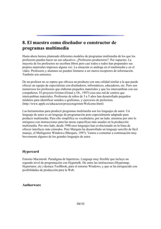 8. El maestro como diseñador o constructor de
programas multimedia
Hasta ahora hemos planteado diferentes modelos de programas multimedia de los que los
profesores pueden hacer un uso educativo. ¿Profesores productores?. Por supuesto. La
mayoría de los profesores no escriben libros pero casi todos o todos han preparados sus
propios materiales impresos alguna vez. La situación es análoga en el multimedia y en el
vídeo. Profesores y alumnos no pueden limitarse a ser meros receptores de información.
También son emisores.
De un profesor no se espera que ofrezca un producto con una calidad similar a la que puede
ofrecer un equipo de especialistas con diseñadores, informáticos, educadores, etc. Pero son
numerosos los profesores que elaboran pequeños materiales y que los intercambian con sus
compañeros. El proyecto Grimm (Grané y Ot., 1997) crea una red de centros que
intercambian materiales. Profesoras de niños de 3 a 5 años han desarrollado pequeños
módulos para identificar sonidos o grafismos, y ejercicios de prelectura.
(http://www.apple.es/educacion/proyectogrimm/Welcome.html)
Las herramientas para producir programas multimedia son los lenguajes de autor. Un
lenguaje de autor es un lenguaje de programación pero especialmente adaptado para
producir multimedia. Para ello simplifica su vocabulario, por un lado, mientras por otro lo
enriquece con instrucciones para las tareas específicas más usuales en la producción
multimedia. Por otro lado, desde 1990 esos lenguajes han evolucionado en la línea de
ofrecer interfaces más cómodos. Pere Marqués ha desarrollado un lenguaje sencillo de fácil
manejo, el Multigestor Windows (Marqués, 1997). Vamos a comentar a continuación muy
brevemente algunos de los grandes lenguajes de autor.

Hypercard
Entorno Macintosh. Paradigma de hipertexto. Lenguaje muy flexible que incluye un
segundo nivel de programación con Hypertalk. De entre las imitiaciones (Hypermap,
Hypertutor, etc.) destaca ToolBook, para el entorno Windows, y que se ha enriquecido con
posibilidades de producción para la Web.

Authorware

28/33

 
