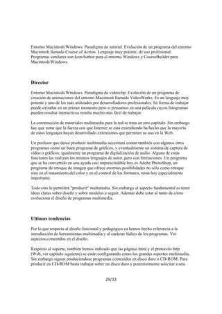 Entorno Macintosh/Windows. Paradigma de tutorial. Evolución de un programa del entorno
Macintosh llamado Course of Action. Lenguaje muy potente, de uso profesional.
Programas similares son IconAuthor para el entorno Windows y CourseBuilder para
Macintosh/Windows.

Director
Entorno Macintosh/Windows. Paradigma de videoclip. Evolución de un programa de
creación de animaciones del entorno Macintosh llamado VideoWorks. Es un lenguaje muy
potente y uno de los más utilizados por desarrolladores profesionales. Su forma de trabajar
puede extrañar en un primer momento pero si pensamos en una película cuyos fotogramas
pueden resultar interactivos resulta mucho más fácil de trabajar.
La construcción de materiales multimedia para la red se trata en otro capítulo. Sin embargo
hay que notar que la fuerza con que Internet se está extendiendo ha hecho que la mayoría
de estos lenguajes hayan desarrollado extensiones que permiten su uso en la Web.
Un profesor que desee producir multimedia necesitará contar también con algunos otros
programas como un buen programa de gráficos, y eventualmente un sistema de captura de
vídeo o gráficos; igualmente un programa de digitalización de audio. Alguna de estas
funciones las realizan los mismos lenguajes de autor, pero con limitaciones. Un programa
que se ha convertido en una ayuda casi imprescindible hoy es Adobe PhotoShop, un
programa de retoque de imagen que ofrece enormes posibilidades no sólo como retoque
sino en el tratamiento del color y en el control de los formatos, tema hoy especialmente
importante.
Todo esto le permitirá "producir" multimedia. Sin embargo el aspecto fundamental es tener
ideas claras sobre diseño y sobre modelos a seguir. Además debe estar al tanto de cómo
evoluciona el diseño de programas multimedia.

Ultimas tendencias
Por lo que respecta al diseño funcional y pedagógico ya hemos hecho referencia a la
introducción de herramientas multimedia y al carácter lúdico de los programas. Ver
aspectos comentdos en el diseño.
Respecto al soporte, también hemos indicado que las páginas html y el protocolo http
(Web, ver capítulo siguiente) se están configurando como los grandes soportes multimedia.
Sin embargo siguen produciendose programas contenidos en disco duro o CD-ROM. Para
producir en CD-ROM basta trabajar sobre un disco duro y posteriormente solicitar a una
29/33

 