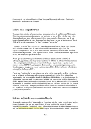 el capítulo de este mismo libro referido a Sistemas Multimedia y Redes, a fin de mejor
comprender las ideas que se exponen.

Soporte físico y soporte virtual
En un capítulo anterior se han presentado las características de los Sistemas Multimedia.
Estos han sido presentados juntamente con las redes, lo que no debe extrañar pues estos
sistemas funcionan tanto sobre soportes físicos como virtuales. Esa es pues una de las
caracteríscas clave hoy de estos sistemas y han dado lugar a lo que se conoce como World
Wide Web o, más brevemente, "la Web", es decir, "la telaraña".
La palabra "telaraña" hace referencia a las redes pero también a un diseño específico de
redes y lleva connotaciones de un diseño comunicativo también específico: los
hipertextos/hipermedia. No es infrecuente escuchar confundir o identificar los términos
multimedia e Hipermedia. Desde el punto de vista de los Sistemas Multimedia, Hipermedia
es uno más entre otros posibles diseños.
Puesto que en un capítulo posterior van a ser tratadas detenidamente las redes en
Educación, y por uno de los mejores especialistas en el tema, en este capítulo nos vamos a
ceñir a los programas multimedia sobre soporte físico. Hoy en día ese soporte es, en
muchos casos, el CD-ROM, un pequeño disco similar a los discos compactos de Audio.
Una descripción muy precisa puede encontrarse en el libro de García-Ramos sobre discos
ópticos (García-Ramos, 1991).
Puesto que "multimedia" es una palabra que se ha escrito para vender no debe extrañarnos
que se utilice de modo desacertado en numerosas ocasiones. Así se llega a identificar
"multimedia" con un ordenador dotado de CD-ROM. El CD-ROM es un tipo de soporte de
información computerizada y no tiene más relación con los sistemas multimedia que haber
sido el soporte básico para muchos programas durante media docena de años. Un ordenador
se convierte en un sistema multimedia por integrar texto, grafismo, imagen real fija, imagen
animada, vídeo, audio... Los programas multimedia educativos pueden estar contenidos en
un CD-ROM o en disquetes o en el mismo ordenador. Más adelante veremos otros soportes
y cómo han evolucionado.

Sistemas multimedia y programas multimedia
Repasando conceptos clave presentados en el capítulo anterior vamos a referirnos a las dos
características previas que hoy identifican el término multimedia: interactividad e
integración de medios (Bartolomé, 1994). Al tratar de presentar las aplicaciones que tienen
hoy los Sistemas Multimedia en Educación en gran medida nos vamos a referir a programas
3/33

 